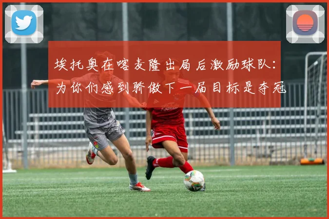 埃托奥在喀麦隆出局后激励球队：为你们感到骄傲下一届目标是夺冠