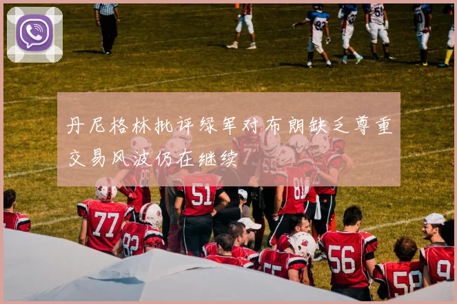 丹尼格林批评绿军对布朗缺乏尊重交易风波仍在继续