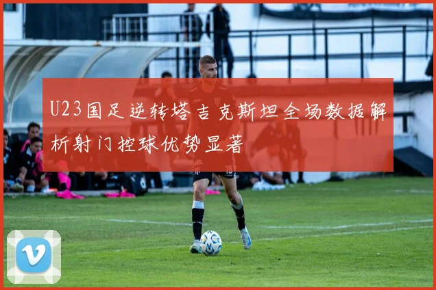 U23国足逆转塔吉克斯坦全场数据解析射门控球优势显著