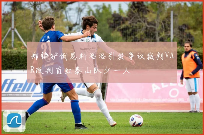 郑铮铲倒恩科洛洛引发争议裁判VAR改判直红泰山队少一人