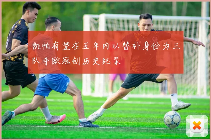 凯帕有望在五年内以替补身份为三队夺欧冠创历史纪录