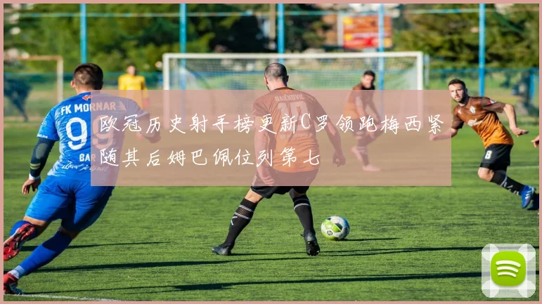 欧冠历史射手榜更新C罗领跑梅西紧随其后姆巴佩位列第七