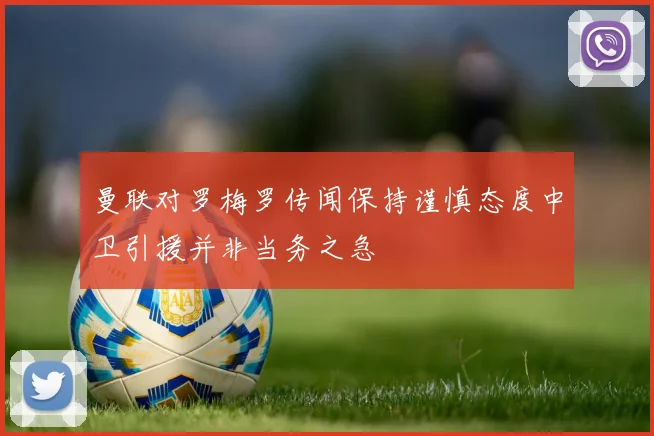 曼联对罗梅罗传闻保持谨慎态度中卫引援并非当务之急