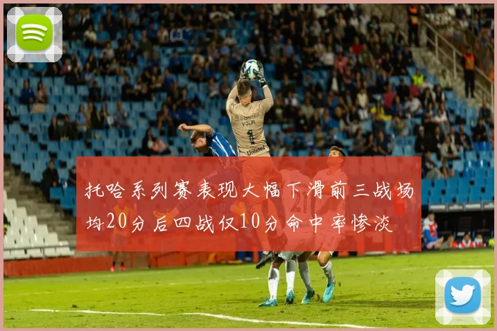 托哈系列赛表现大幅下滑前三战场均20分后四战仅10分命中率惨淡