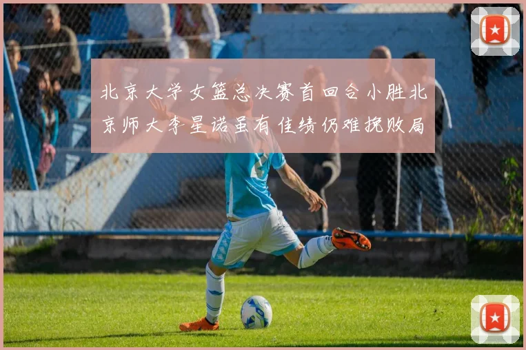 北京大学女篮总决赛首回合小胜北京师大李星诺虽有佳绩仍难挽败局