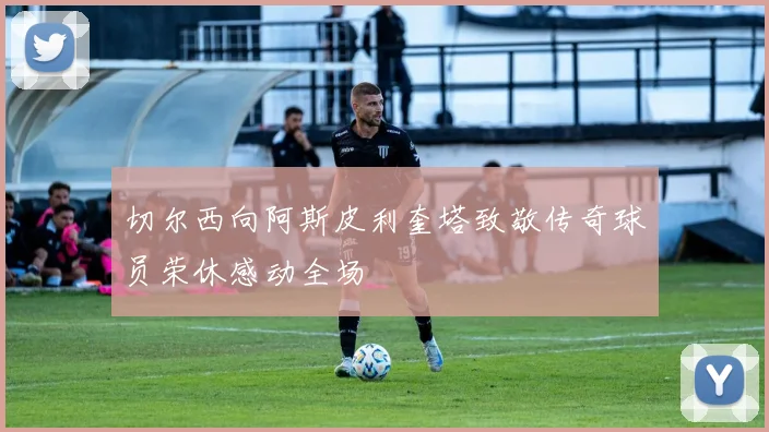 切尔西向阿斯皮利奎塔致敬传奇球员荣休感动全场