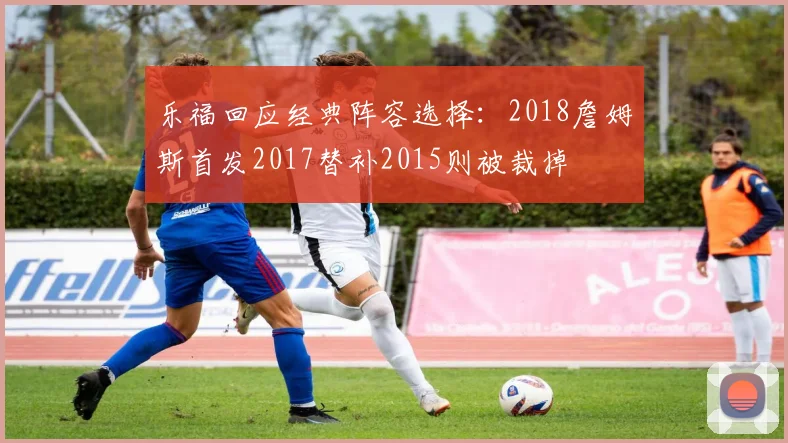 乐福回应经典阵容选择：2018詹姆斯首发2017替补2015则被裁掉