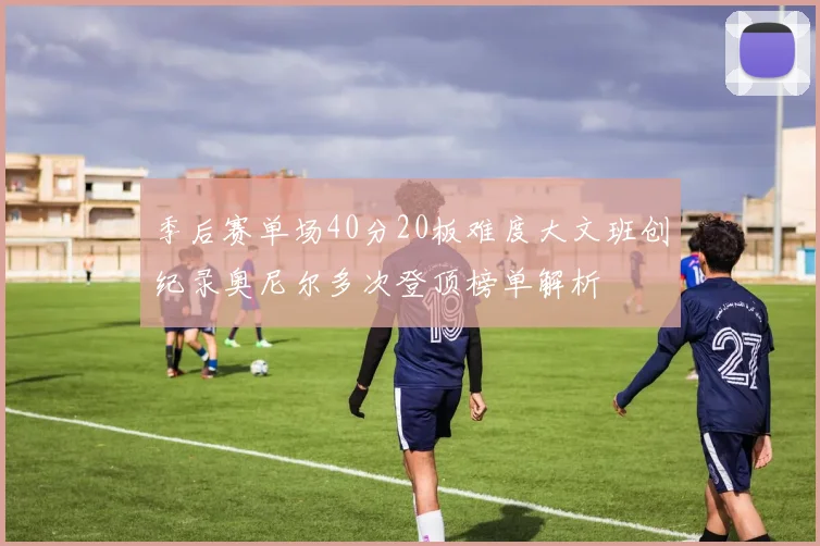 季后赛单场40分20板难度大文班创纪录奥尼尔多次登顶榜单解析
