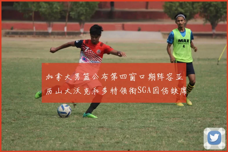 加拿大男篮公布第四窗口期阵容亚历山大沃克和多特领衔SGA因伤缺席