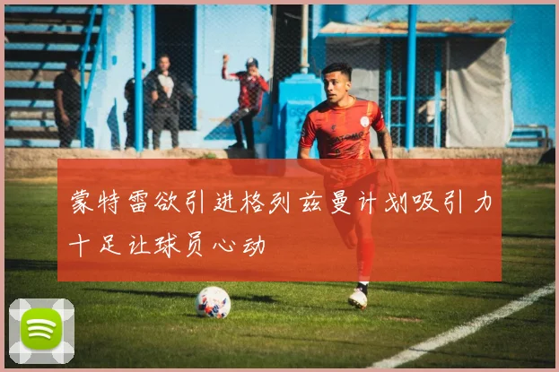 蒙特雷欲引进格列兹曼计划吸引力十足让球员心动