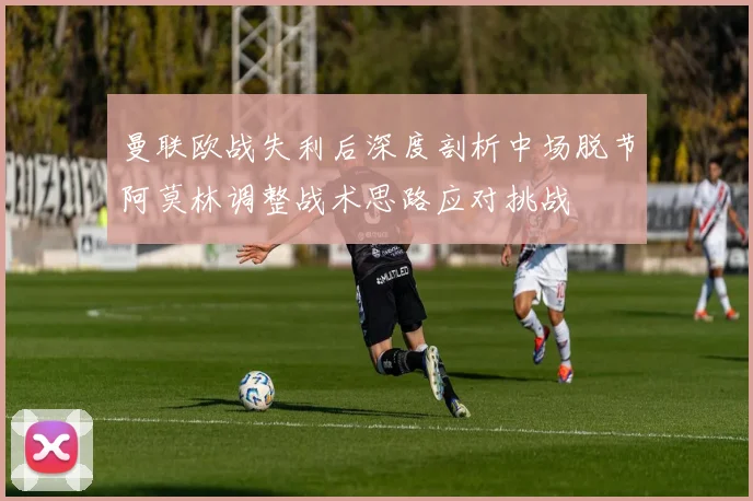 曼联欧战失利后深度剖析中场脱节阿莫林调整战术思路应对挑战