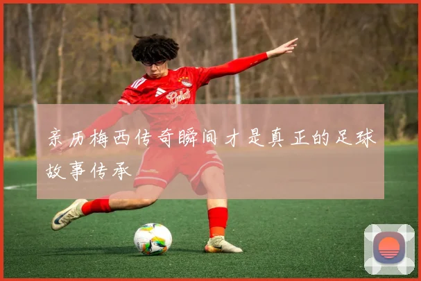 亲历梅西传奇瞬间才是真正的足球故事传承