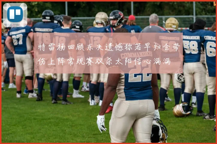 特雷杨回顾东决遗憾称若早知会带伤上阵常规赛双杀太阳信心满满
