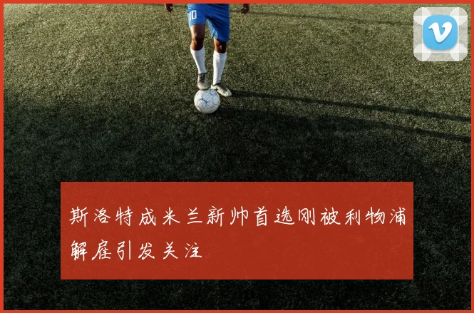 斯洛特成米兰新帅首选刚被利物浦解雇引发关注