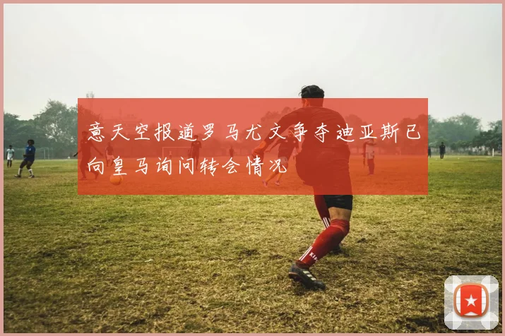 意天空报道罗马尤文争夺迪亚斯已向皇马询问转会情况