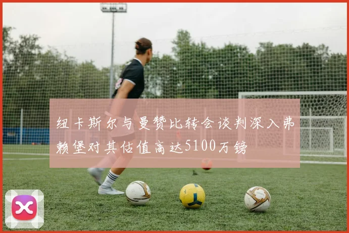 纽卡斯尔与曼赞比转会谈判深入弗赖堡对其估值高达5100万镑