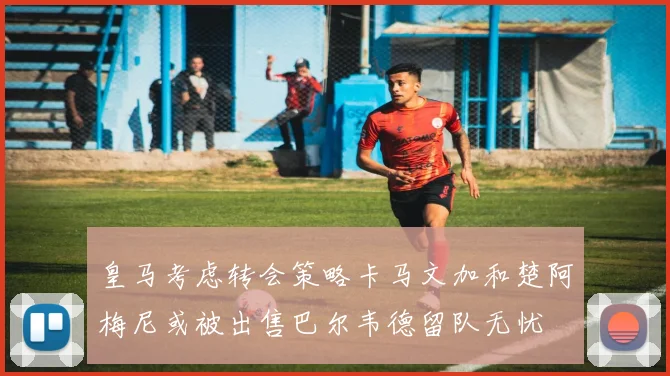 皇马考虑转会策略卡马文加和楚阿梅尼或被出售巴尔韦德留队无忧