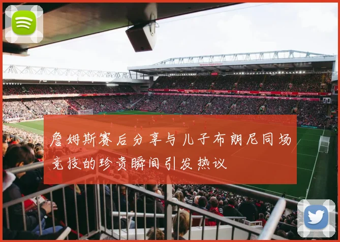 詹姆斯赛后分享与儿子布朗尼同场竞技的珍贵瞬间引发热议