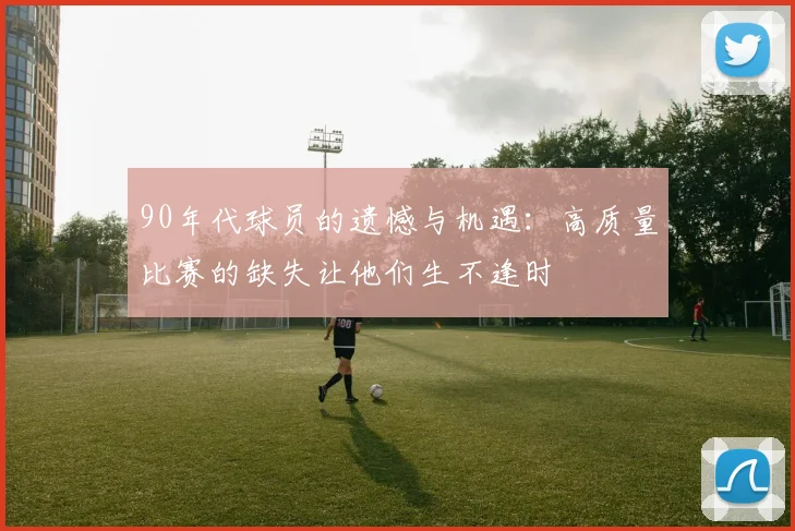 90年代球员的遗憾与机遇：高质量比赛的缺失让他们生不逢时