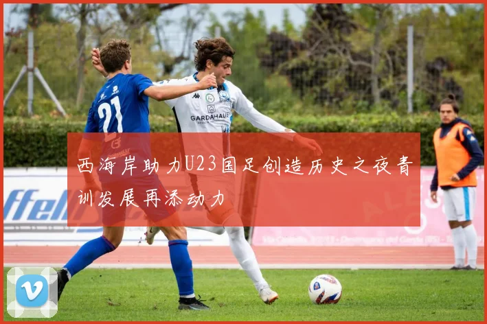 西海岸助力U23国足创造历史之夜青训发展再添动力