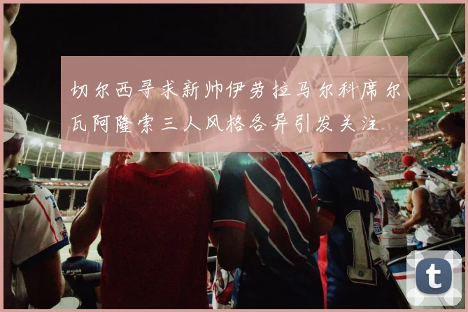 切尔西寻求新帅伊劳拉马尔科席尔瓦阿隆索三人风格各异引发关注